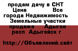 продам дачу в СНТ › Цена ­ 500 000 - Все города Недвижимость » Земельные участки продажа   . Адыгея респ.,Адыгейск г.